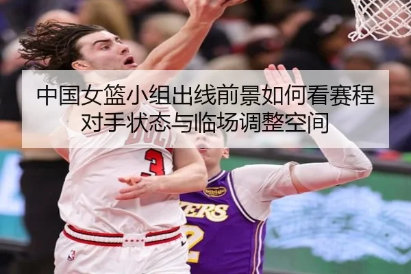 中国女篮小组出线前景如何看赛程对手状态与临场调整空间